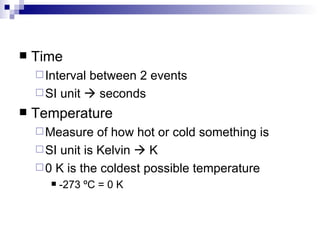 Time Interval between 2 events SI unit    seconds Temperature Measure of how hot or cold something is SI unit is Kelvin    K  0 K is the coldest possible temperature -273  ºC = 0 K 