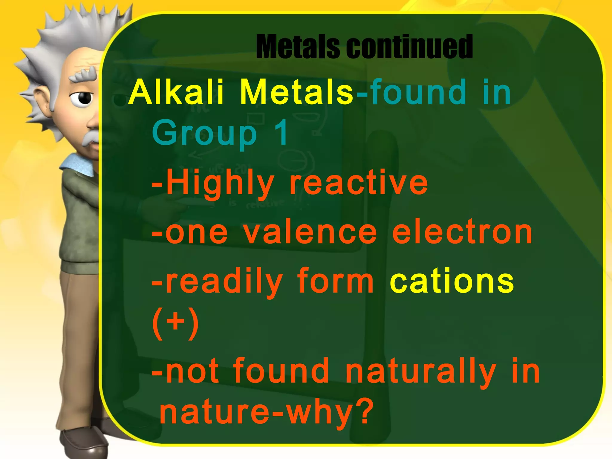 Metals continued

Alkali Metals-found in
Group 1
-Highly reactive
-one valence electron
-readily form cations
(+)
-not found naturally in
nature-why?

 