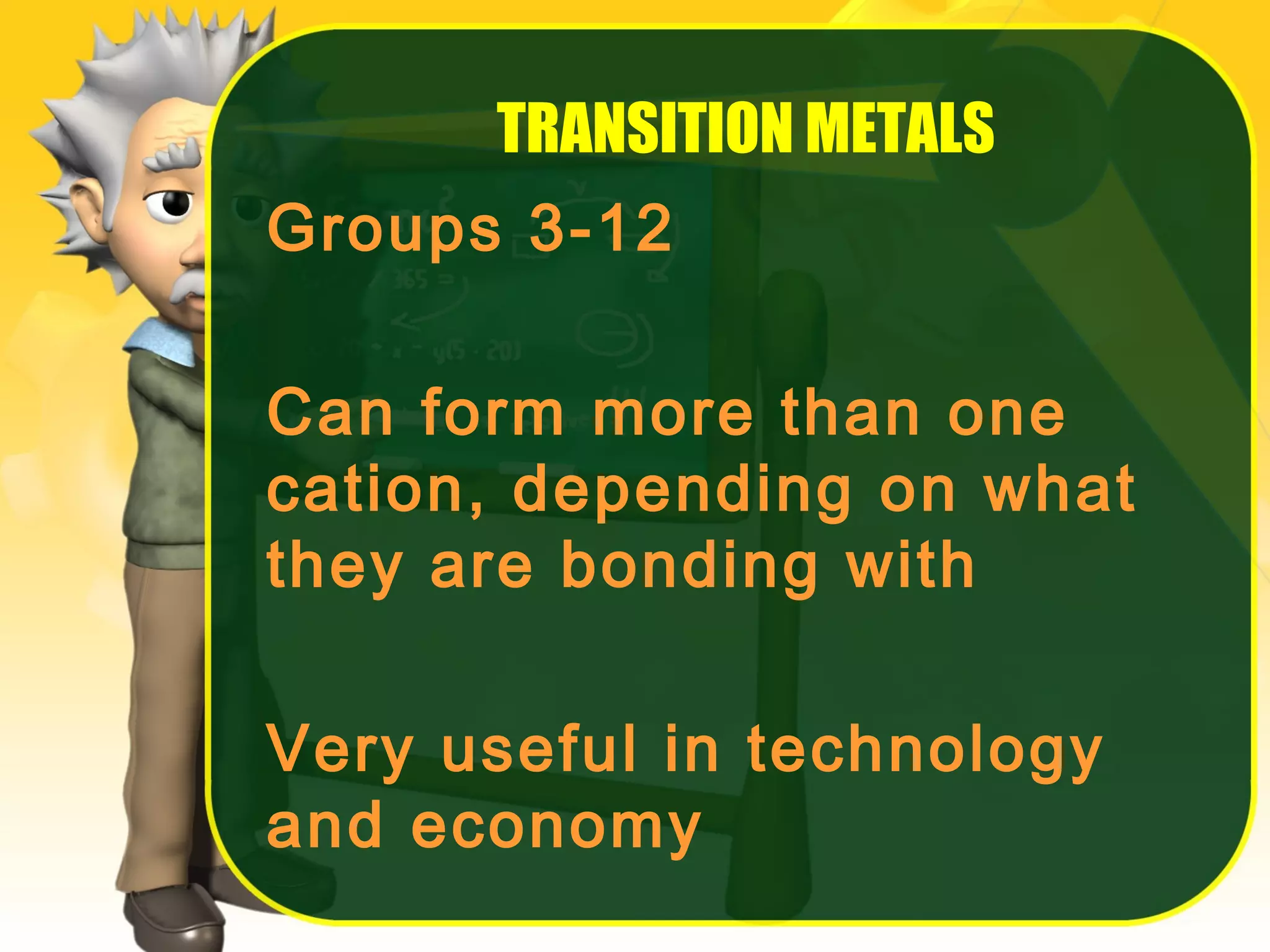 TRANSITION METALS
Groups 3-12
Can form more than one
cation, depending on what
they are bonding with
Very useful in technology
and economy

 
