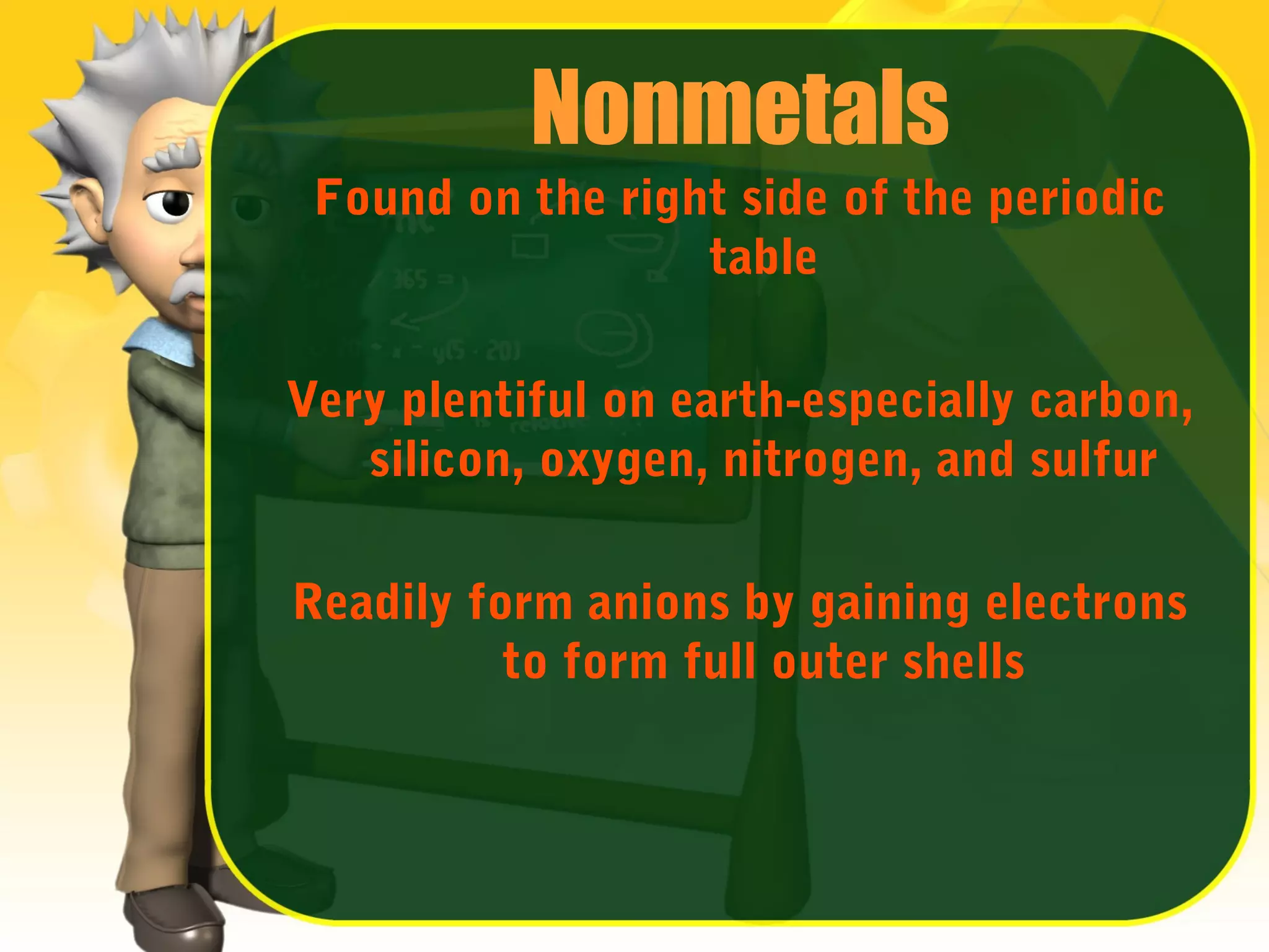 Nonmetals
Found on the right side of the periodic
table
Very plentiful on earth-especially carbon,
silicon, oxygen, nitrogen, and sulfur
Readily form anions by gaining electrons
to form full outer shells

 