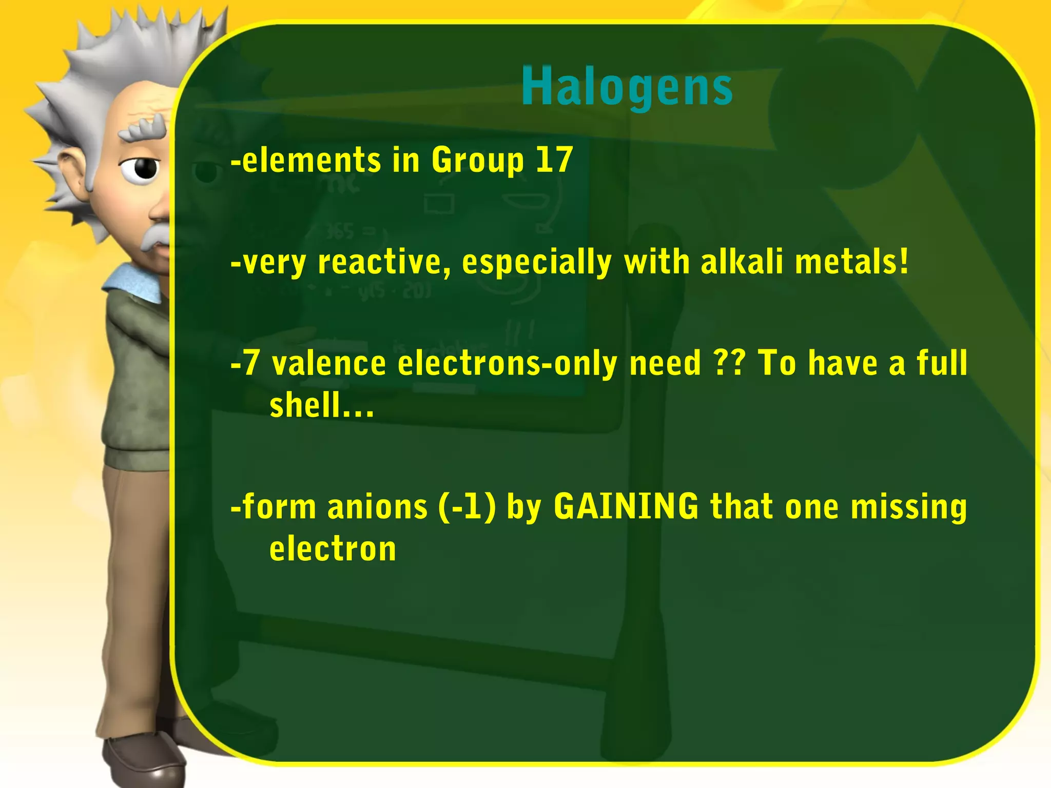 Halogens
-elements in Group 17
-very reactive, especially with alkali metals!
-7 valence electrons-only need ?? To have a full
shell…
-form anions (-1) by GAINING that one missing
electron

 