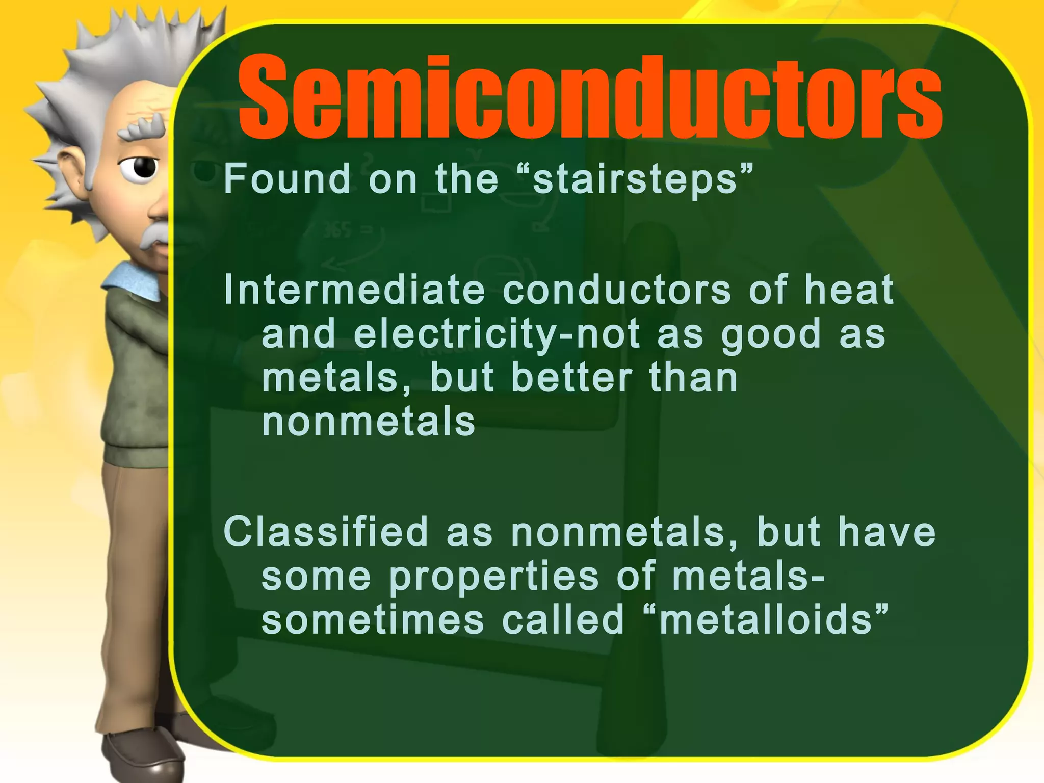 Semiconductors

Found on the “stairsteps”

Intermediate conductors of heat
and electricity-not as good as
metals, but better than
nonmetals
Classified as nonmetals, but have
some properties of metalssometimes called “metalloids”

 