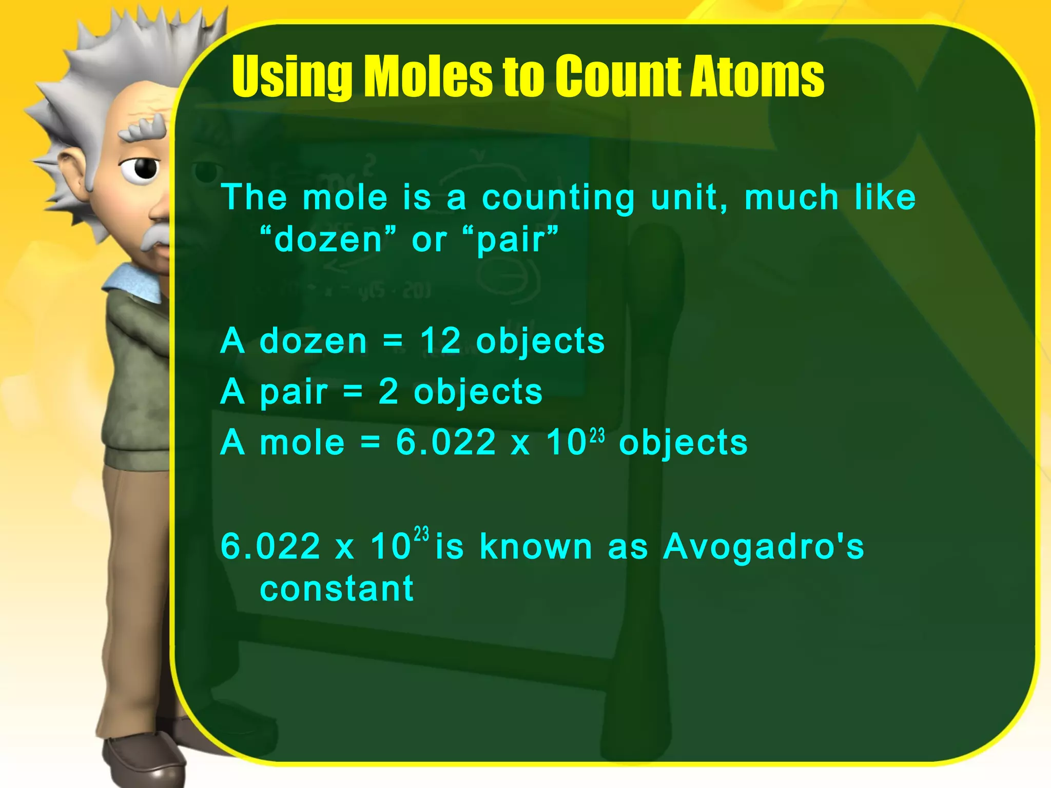 Using Moles to Count Atoms
The mole is a counting unit, much like
“dozen” or “pair”
A dozen = 12 objects
A pair = 2 objects
A mole = 6.022 x 10 23 objects
6.022 x 10 23 is known as Avogadro's
constant

 