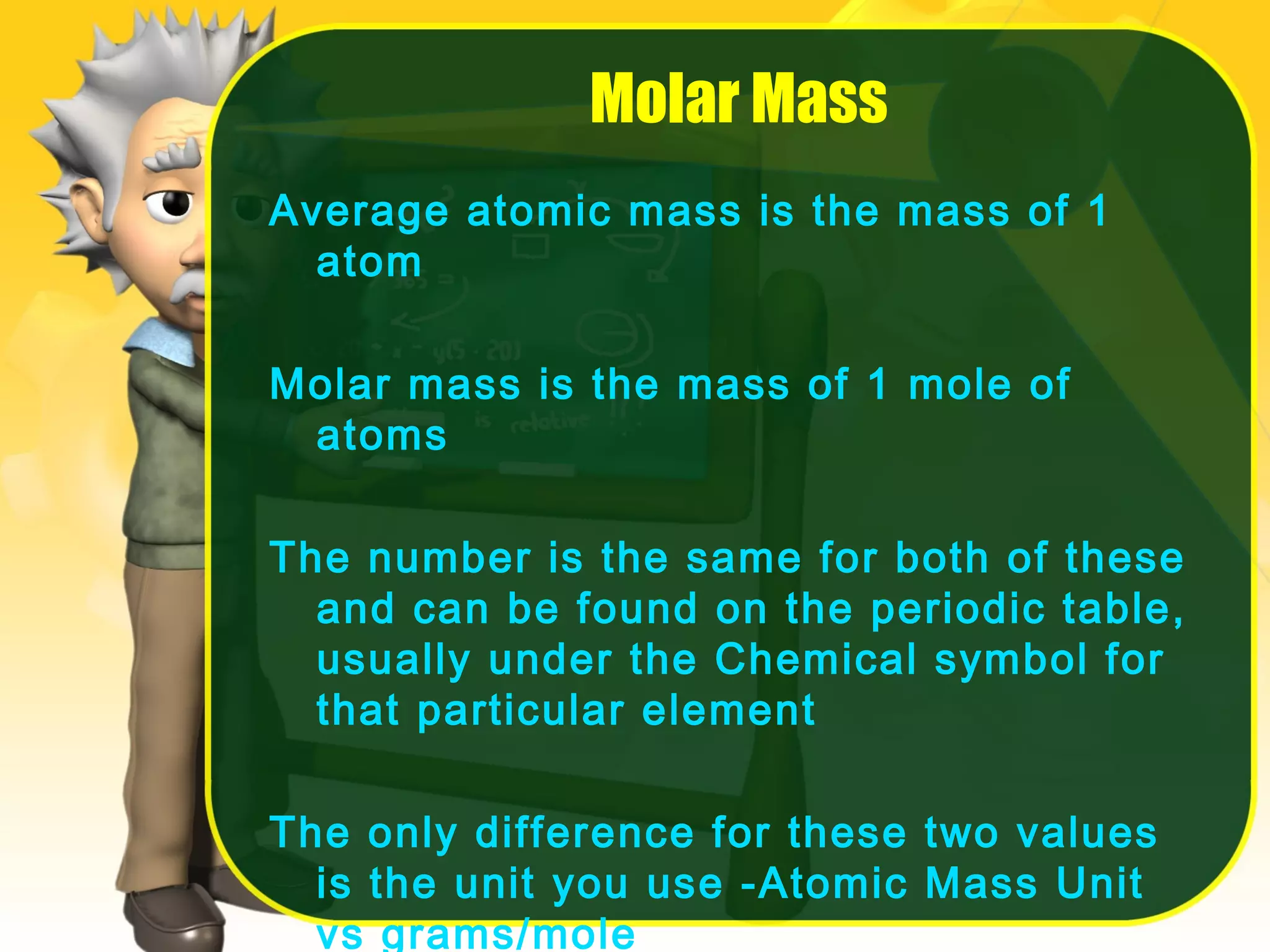 Molar Mass
Average atomic mass is the mass of 1
atom
Molar mass is the mass of 1 mole of
atoms
The number is the same for both of these
and can be found on the periodic table,
usually under the Chemical symbol for
that particular element
The only difference for these two values
is the unit you use -Atomic Mass Unit
vs grams/mole

 