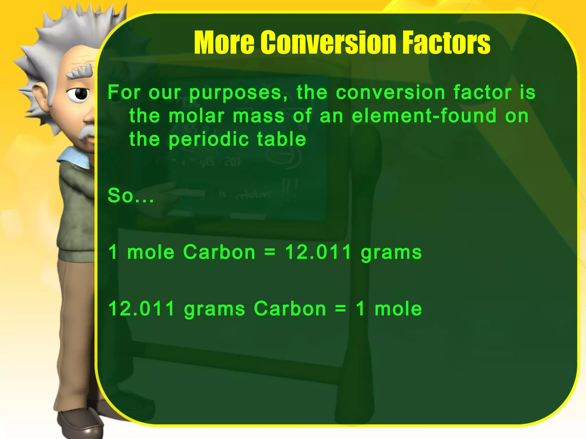 More Conversion Factors
For our purposes, the conversion factor is
the molar mass of an element-found on
the periodic table
So...
1 mole Carbon = 12.011 grams
12.011 grams Carbon = 1 mole

 