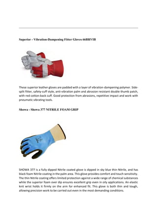 Superior - Vibration-Dampening Fitter Gloves 66BRVIB
These superior leather gloves are padded with a layer of vibration-dampening polymer. Side-
split fitter, safety-cuff style, anti-vibration palm and abrasion resistant double thumb patch,
with red cotton-back cuff. Good protection from abrasions, repetitive impact and work with
pneumatic vibrating tools.
Showa - Showa 377 NITRILE FOAM GRIP
SHOWA 377 is a fully dipped Nitrile coated glove is dipped in sky blue thin-Nitrile, and has
black foam Nitrile coating in the palm area. This glove provides comfort and touch sensitivity.
The thin Nitrile coating offers limited protection against a wide range of chemical substances
while the superior foam over dip ensures excellent grip even in oily applications. An elastic
knit wrist holds it firmly on the arm for enhanced fit. This glove is both thin and tough,
allowing precision work to be carried out even in the most demanding conditions.
 