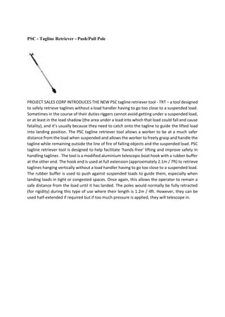 PSC - Tagline Retriever - Push/Pull Pole
PROJECT SALES CORP INTRODUCES THE NEW PSC tagline retriever tool - TRT – a tool designed
to safely retrieve taglines without a load handler having to go too close to a suspended load.
Sometimes in the course of their duties riggers cannot avoid getting under a suspended load,
or at least in the load shadow (the area under a load into which that load could fall and cause
fatality), and it’s usually because they need to catch onto the tagline to guide the lifted load
into landing position. The PSC tagline retriever tool allows a worker to be at a much safer
distance from the load when suspended and allows the worker to freely grasp and handle the
tagline while remaining outside the line of fire of falling objects and the suspended load. PSC
tagline retriever tool is designed to help facilitate ‘hands-free’ lifting and improve safety In
handling taglines . The tool is a modified aluminium telescopic boat hook with a rubber buffer
at the other end. The hook end is used at full extension (approximately 2.1m / 7ft) to retrieve
taglines hanging vertically without a load handler having to go too close to a suspended load.
The rubber buffer is used to push against suspended loads to guide them, especially when
landing loads in tight or congested spaces. Once again, this allows the operator to remain a
safe distance from the load until it has landed. The poles would normally be fully retracted
(for rigidity) during this type of use where their length is 1.2m / 4ft. However, they can be
used half-extended if required but if too much pressure is applied, they will telescope in.
 