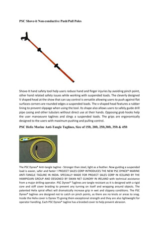 PSC Shove-it Non-conductive Push/Pull Poles
Shove-It hand safety tool help users reduce hand and finger injuries by avoiding pinch point,
other hand related safety issues while working with suspended loads. The cleverly designed
V shaped head at the show that can say control is versatile allowing users to push against flat
surfaces corners are rounded edges a suspended loads. The v-shaped head features a rubber
lining to prevent slippage when using the tool. Its shape also allows users to safely guide drill
pipe casing and other tubulars without direct use at their hands. Opposing grab hooks help
the user manoeuvre taglines and slings a suspended loads. The grips are ergonomically
designed to the users with maximum pushing and pulling control.
PSC Helix Marine Anti-Tangle Taglines, Size of 15ft, 20ft, 25ft,30ft, 35ft & 45ft
The PSC Dynex® Anti-tangle tagline - Stronger than steel, light as a feather. Now guiding a suspended
load is easier, safer and faster ! PROJECT SALES CORP INTRODUCES THE NEW PSC DYNEX® MARINE
ANTI-TANGLE TAGLINE IN INDIA. SPECIALLY MADE FOR PROJECT SALES CORP IN ICELAND BY THE
HAMPIDJAN GROUP AND DESIGNED BY SWAN NET GUNDRY IN IRELAND with technical assistance
from a major drilling operator. PSC Dynex® Taglines are tangle resistant as it is designed with a rigid
core and stiff cover braiding to prevent any turning on itself and wrapping around objects. The
patented Helix spiral effect will dramatically increase grip in wet and slippery conditions. The PSC
Dynex® taglines are designed not to catch on pinch points, as there are no knots or areas to snag.
Inside the Helix cover is Dynex 75 giving them exceptional strength and they are also lightweight for
operator handling. Each PSC Dynex® tagline has a braided cover to help prevent abrasion.
 