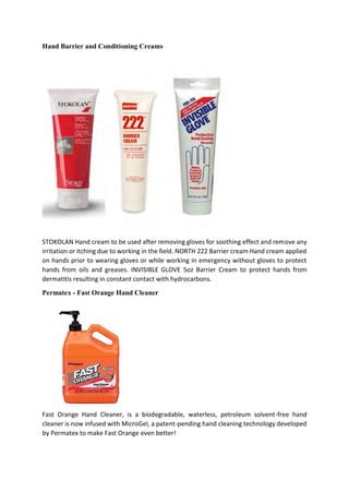 Hand Barrier and Conditioning Creams
STOKOLAN Hand cream to be used after removing gloves for soothing effect and remove any
irritation or itching due to working in the field. NORTH 222 Barrier cream Hand cream applied
on hands prior to wearing gloves or while working in emergency without gloves to protect
hands from oils and greases. INVISIBLE GLOVE 5oz Barrier Cream to protect hands from
dermatitis resulting in constant contact with hydrocarbons.
Permatex - Fast Orange Hand Cleaner
Fast Orange Hand Cleaner, is a biodegradable, waterless, petroleum solvent-free hand
cleaner is now infused with MicroGel, a patent-pending hand cleaning technology developed
by Permatex to make Fast Orange even better!
 