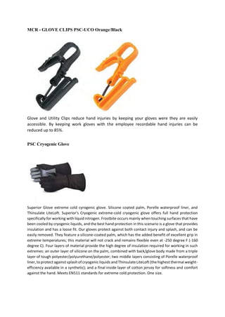MCR - GLOVE CLIPS PSC-UCO Orange/Black
Glove and Utility Clips reduce hand injuries by keeping your gloves were they are easily
accessible. By keeping work gloves with the employee recordable hand injuries can be
reduced up to 85%.
PSC Cryogenic Glove
Superior Glove extreme cold cyrogenic glove. Silicone coated palm, Porelle waterproof liner, and
Thinsulate LiteLoft. Superior's Cryogenic extreme-cold cryogenic glove offers full hand protection
specifically for working with liquid nitrogen. Frostbite occurs mainly when touching surfaces that have
been cooled by cryogenic liquids, and the best hand protection in this scenario is a glove that provides
insulation and has a loose fit. Our gloves protect against both contact injury and splash, and can be
easily removed. They feature a silicone-coated palm, which has the added benefit of excellent grip in
extreme temperatures; this material will not crack and remains flexible even at -250 degree F (-160
degree C). Four layers of material provide the high degree of insulation required for working in such
extremes: an outer layer of silicone on the palm, combined with back/glove body made from a triple
layer of tough polyester/polyurethane/polyester; two middle layers consisting of Porelle waterproof
liner, to protect against splash of cryogenic liquids and Thinsulate LiteLoft (the highest thermal weight-
efficiency available in a synthetic); and a final inside layer of cotton jersey for softness and comfort
against the hand. Meets EN511 standards for extreme cold protection. One size.
 