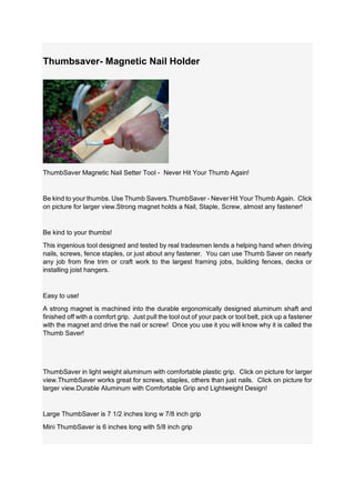Thumbsaver- Magnetic Nail Holder
ThumbSaver Magnetic Nail Setter Tool - Never Hit Your Thumb Again!
Be kind to your thumbs. Use Thumb Savers.ThumbSaver - Never Hit Your Thumb Again. Click
on picture for larger view.Strong magnet holds a Nail, Staple, Screw, almost any fastener!
Be kind to your thumbs!
This ingenious tool designed and tested by real tradesmen lends a helping hand when driving
nails, screws, fence staples, or just about any fastener. You can use Thumb Saver on nearly
any job from fine trim or craft work to the largest framing jobs, building fences, decks or
installing joist hangers.
Easy to use!
A strong magnet is machined into the durable ergonomically designed aluminum shaft and
finished off with a comfort grip. Just pull the tool out of your pack or tool belt, pick up a fastener
with the magnet and drive the nail or screw! Once you use it you will know why it is called the
Thumb Saver!
ThumbSaver in light weight aluminum with comfortable plastic grip. Click on picture for larger
view.ThumbSaver works great for screws, staples, others than just nails. Click on picture for
larger view.Durable Aluminum with Comfortable Grip and Lightweight Design!
Large ThumbSaver is 7 1/2 inches long w 7/8 inch grip
Mini ThumbSaver is 6 inches long with 5/8 inch grip
 