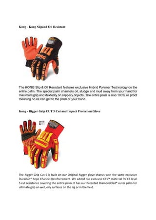 Kong - Kong Slipand Oil Resistant
The KONG Slip & Oil Resistant features exclusive Hybrid Polymer Technology on the
entire palm. The special palm channels oil, sludge and mud away from your hand for
maximum grip and dexterity on slippery objects. The entire palm is also 100% oil proof
meaning no oil can get to the palm of your hand.
Kong - Rigger Grip CUT 5 Cut and Impact Protection Glove
The Rigger Grip Cut 5 is built on our Original Rigger glove chassis with the same exclusive
Duraclad® Rope Channel Reinforcement. We added our exclusive CT5™ material for CE level
5 cut resistance covering the entire palm. It has our Patented Diamondclad® outer palm for
ultimate grip on wet, oily surfaces on the rig or in the field.
 