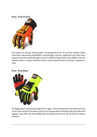 Kong - Kong Original
The original oil and gas industry glove. Co-developed by the Oil and Gas Industry Safety
Committee representing ExxonMobil, ConocoPhillips, Chevron, Halliburton and many other
respected industry leaders.Brought to India in 2010 by Project Sales Corp, KONG is now the
Industry leader in Impact Protection Gloves used by almost all the oil and gas companies in
India.
Kong - Kong Rigger
The Rigger glove is specifically designed for a rigger. It has dual layer Duraclad reinforcements
on the rope channel of the glove to stand up to long periods of handling rope and cable while
rigging. It also offers the same KONG back of hand protection that the Oil and Gas Industry
demands.
 