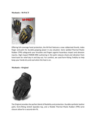 Mechanix - M-PACT
Offering full-coverage hand protection, the M-Pact features a new rubberized thumb, index
finger and palm for durable gripping power in any situation. Sonic welded Thermal Plastic
Rubber (TPR) safeguards your knuckles and fingers against hazardous impact and abrasion
injuries. High impact PORON XRD cushioning in the palm reduces shock and vibration from
hand tools for relief day in and day out. For comfort, we used form-fitting TrekDry to help
keep your hands dry and cool when the heat is on.
Mechanix - Original
The Original provides the perfect blend of flexibility and protection. Durable synthetic leather
palm, form-fitting stretch Spandex top, and a flexible Thermal Plastic Rubber (TPR) wrist
closure allow for a second-skin fit.
 