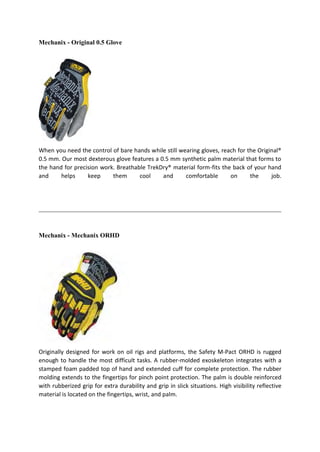 Mechanix - Original 0.5 Glove
When you need the control of bare hands while still wearing gloves, reach for the Original®
0.5 mm. Our most dexterous glove features a 0.5 mm synthetic palm material that forms to
the hand for precision work. Breathable TrekDry® material form-fits the back of your hand
and helps keep them cool and comfortable on the job.
Mechanix - Mechanix ORHD
Originally designed for work on oil rigs and platforms, the Safety M-Pact ORHD is rugged
enough to handle the most difficult tasks. A rubber-molded exoskeleton integrates with a
stamped foam padded top of hand and extended cuff for complete protection. The rubber
molding extends to the fingertips for pinch point protection. The palm is double reinforced
with rubberized grip for extra durability and grip in slick situations. High visibility reflective
material is located on the fingertips, wrist, and palm.
 