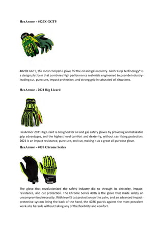 HexArmor - 4020X GGT5
4020X GGT5, the most complete glove for the oil and gas industry. Gator Grip Technology® is
a design platform that combines high performance materials engineered to provide industry-
leading cut, puncture, impact protection, and strong grip in saturated oil situations.
HexArmor - 2021 Rig Lizard
HexArmor 2021 Rig Lizard is designed for oil and gas safety gloves by providing unmistakable
grip advantages, and the highest level comfort and dexterity, without sacrificing protection.
2021 is an impact resistance, puncture, and cut, making it as a great all-purpose glove.
HexArmor - 4026 Chrome Series
The glove that revolutionized the safety industry did so through its dexterity, impact-
resistance, and cut protection. The Chrome Series 4026 is the glove that made safety an
uncompromised necessity. With level 5 cut protection on the palm, and an advanced impact-
protective system lining the back of the hand, the 4026 guards against the most prevalent
work-site hazards without taking any of the flexibility and comfort.
 