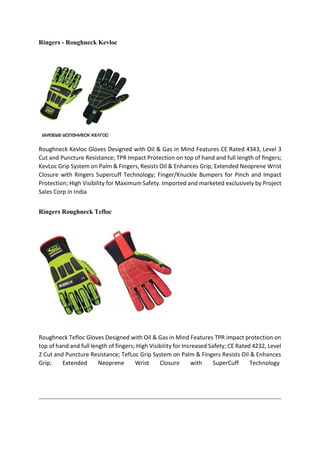 Ringers - Roughneck Kevloc
Roughneck Kevloc Gloves Designed with Oil & Gas in Mind Features CE Rated 4343, Level 3
Cut and Puncture Resistance; TPR Impact Protection on top of hand and full length of fingers;
KevLoc Grip System on Palm & Fingers, Resists Oil & Enhances Grip; Extended Neoprene Wrist
Closure with Ringers Supercuff Technology; Finger/Knuckle Bumpers for Pinch and Impact
Protection; High Visibility for Maximum Safety. Imported and marketed exclusively by Project
Sales Corp in India
Ringers Roughneck Tefloc
Roughneck Tefloc Gloves Designed with Oil & Gas in Mind Features TPR impact protection on
top of hand and full length of fingers; High Visibility for Increased Safety; CE Rated 4232, Level
2 Cut and Puncture Resistance; TefLoc Grip System on Palm & Fingers Resists Oil & Enhances
Grip; Extended Neoprene Wrist Closure with SuperCuff Technology
 