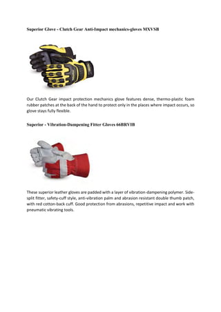 Superior Glove - Clutch Gear Anti-Impact mechanics-gloves MXVSB
Our Clutch Gear impact protection mechanics glove features dense, thermo-plastic foam
rubber patches at the back of the hand to protect only in the places where impact occurs, so
glove stays fully flexible.
Superior - Vibration-Dampening Fitter Gloves 66BRVIB
These superior leather gloves are padded with a layer of vibration-dampening polymer. Side-
split fitter, safety-cuff style, anti-vibration palm and abrasion resistant double thumb patch,
with red cotton-back cuff. Good protection from abrasions, repetitive impact and work with
pneumatic vibrating tools.
 