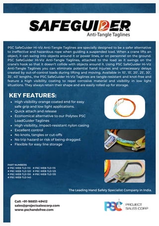 High visibility orange coated end for easy
safe grip and low light applications.
Quick attach and release
Economical alternative to our Polytex PSC
LoadGuider Taglines
High visibility, impact-resistant nylon casing
Excellent control
No knots, tangles or cut-offs
No trip hazard or risk of being dragged.
Flexible for easy line storage
KEY FEATURES:
PSC SafeGuider Hi-Viz Anti-Tangle Taglines are specially designed to be a safer alternative
to ineffective and hazardous rope when guiding a suspended load. When a crane lifts an
object, it can swing into objects around it or power lines, or on personnel on the ground.
PSC SafeGuider Hi-Viz Anti-Tangle Taglines, attached to the load as it swings on the
crane’s hook so that it doesn’t collide with objects around it. Using PSC SafeGuider Hi-Viz
Anti-Tangle Taglines you can eliminate potential hand injuries and unnecessary delays
created by out-of-control loads during lifting and moving. Available in 10’, 15’, 20’, 25’, 30’,
35', 40’ lengths., the PSC SafeGuider Hi-Viz Taglines are tangle-resistant and knot-free and
feature a high visibility coating to repel corrosive material and visibility in low light
situations. They always retain their shape and are easily rolled up for storage.
Call: +91-98851-49412
sales@projectsalescorp.com
www.pschandsfree.com
PART NUMBERS
# PSC-WEB-TLD-110
# PSC-WEB-TLD-120
# PSC-WEB-TLD-130
# PSC-WEB-TLD-140
# PSC-WEB-TLD-115
# PSC-WEB-TLD-125
# PSC-WEB-TLD-135
The Leading Hand Safety Specialist Company in India.
 