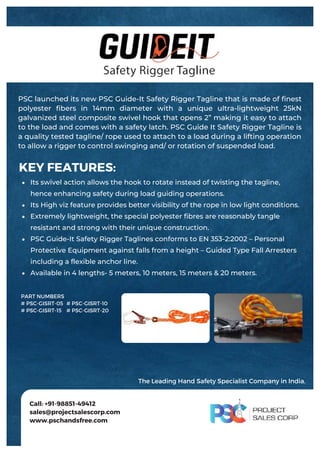 PSC launched its new PSC Guide-It Safety Rigger Tagline that is made of finest
polyester fibers in 14mm diameter with a unique ultra-lightweight 25kN
galvanized steel composite swivel hook that opens 2” making it easy to attach
to the load and comes with a safety latch. PSC Guide It Safety Rigger Tagline is
a quality tested tagline/ rope used to attach to a load during a lifting operation
to allow a rigger to control swinging and/ or rotation of suspended load.
Its swivel action allows the hook to rotate instead of twisting the tagline,
hence enhancing safety during load guiding operations.
Its High viz feature provides better visibility of the rope in low light conditions.
Extremely lightweight, the special polyester fibres are reasonably tangle
resistant and strong with their unique construction.
PSC Guide-It Safety Rigger Taglines conforms to EN 353-2:2002 – Personal
Protective Equipment against falls from a height – Guided Type Fall Arresters
including a flexible anchor line.
Available in 4 lengths- 5 meters, 10 meters, 15 meters & 20 meters.
KEY FEATURES:
Call: +91-98851-49412
sales@projectsalescorp.com
www.pschandsfree.com
PART NUMBERS
# PSC-GISRT-05
# PSC-GISRT-15
# PSC-GISRT-10
# PSC-GISRT-20
The Leading Hand Safety Specialist Company in India.
 