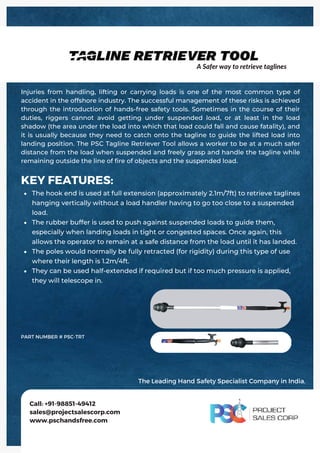 The hook end is used at full extension (approximately 2.1m/7ft) to retrieve taglines
hanging vertically without a load handler having to go too close to a suspended
load.
The rubber buffer is used to push against suspended loads to guide them,
especially when landing loads in tight or congested spaces. Once again, this
allows the operator to remain at a safe distance from the load until it has landed.
The poles would normally be fully retracted (for rigidity) during this type of use
where their length is 1.2m/4ft.
They can be used half‐extended if required but if too much pressure is applied,
they will telescope in.
KEY FEATURES:
Injuries from handling, lifting or carrying loads is one of the most common type of
accident in the offshore industry. The successful management of these risks is achieved
through the introduction of hands-free safety tools. Sometimes in the course of their
duties, riggers cannot avoid getting under suspended load, or at least in the load
shadow (the area under the load into which that load could fall and cause fatality), and
it is usually because they need to catch onto the tagline to guide the lifted load into
landing position. The PSC Tagline Retriever Tool allows a worker to be at a much safer
distance from the load when suspended and freely grasp and handle the tagline while
remaining outside the line of fire of objects and the suspended load.
Call: +91-98851-49412
sales@projectsalescorp.com
www.pschandsfree.com
PART NUMBER # PSC-TRT
A Safer way to retrieve taglines
The Leading Hand Safety Specialist Company in India.
 