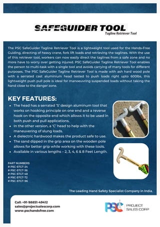 The head has a serrated ‘S’ design aluminum tool that
works on hooking principle on one end and a reverse
hook on the opposite end which allows it to be used in
both push and pull applications.
In the other version, a ‘C’ head to help with the
maneuvering of slung loads.
A dielectric hardwood makes the product safe to use.
The sand dipped in the grip area on the wooden pole
allows for better grip while working with these tools.
Available in various lengths – 2, 3, 4, 6 & 8 Feet Length.
KEY FEATURES:
The PSC SafeGuider Tagline Retriever Tool is a lightweight tool used for the Hands-Free
Guiding, directing of heavy crane, fork lift loads and retrieving the taglines. With the use
of this retriever tool, workers can now easily direct the taglines from a safe zone and no
more have to worry over getting injured. PSC SafeGuider Tagline Retriever Tool enables
the person to multi-task with a single tool and avoids carrying of many tools for different
purposes. The PSC SafeGuider Tagline Retriever Tool is made with ash hard wood pole
with a serrated cast aluminium head tested to push loads right upto 600lbs, this
lightweight push pull pole is ideal for manoeuvring suspended loads without taking the
hand close to the danger zone.
Call: +91-98851-49412
sales@projectsalescorp.com
www.pschandsfree.com
PART NUMBERS
# PSC-STGT-24
# PSC-STGT-36
# PSC-STGT-48
# PSC-STGT-72
# PSC-STGT-96
Tagline Retriever Tool
The Leading Hand Safety Specialist Company in India.
 