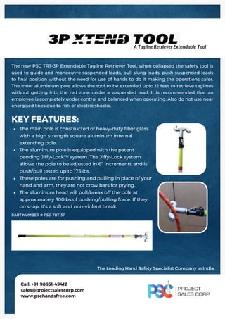 The main pole is constructed of heavy-duty fiber glass
with a high strength square aluminum internal
extending pole.
The aluminum pole is equipped with the patent
pending Jiffy-Lock™ system. The Jiffy-Lock system
allows the pole to be adjusted in 6” increments and is
push/pull tested up to 175 lbs.
These poles are for pushing and pulling in place of your
hand and arm, they are not crow bars for prying.
The aluminum head will pull/break off the pole at
approximately 300lbs of pushing/pulling force. If they
do snap, it's a soft and non-violent break.
KEY FEATURES:
The new PSC TRT-3P Extendable Tagline Retriever Tool, when collapsed the safety tool is
used to guide and manoeuvre suspended loads, pull slung loads, push suspended loads
to final position without the need for use of hands to do it making the operations safer.
The inner aluminium pole allows the tool to be extended upto 12 feet to retrieve taglines
without getting into the red zone under a suspended load. It is recommended that an
employee is completely under control and balanced when operating. Also do not use near
energised lines due to risk of electric shocks.
Call: +91-98851-49412
sales@projectsalescorp.com
www.pschandsfree.com
PART NUMBER # PSC-TRT-3P
A Tagline Retriever Extendable Tool
The Leading Hand Safety Specialist Company in India.
 