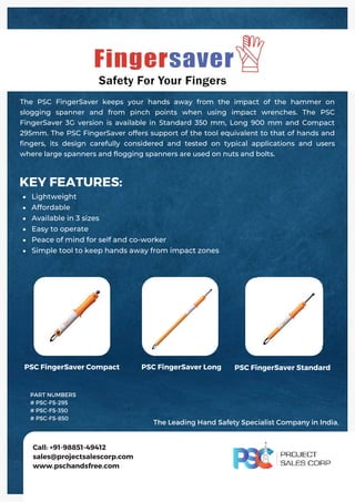 Lightweight
Affordable
Available in 3 sizes
Easy to operate
Peace of mind for self and co‐worker
Simple tool to keep hands away from impact zones
KEY FEATURES:
The PSC FingerSaver keeps your hands away from the impact of the hammer on
slogging spanner and from pinch points when using impact wrenches. The PSC
FingerSaver 3G version is available in Standard 350 mm, Long 900 mm and Compact
295mm. The PSC FingerSaver offers support of the tool equivalent to that of hands and
fingers, its design carefully considered and tested on typical applications and users
where large spanners and flogging spanners are used on nuts and bolts.
Call: +91-98851-49412
sales@projectsalescorp.com
www.pschandsfree.com
PSC FingerSaver Compact PSC FingerSaver Long PSC FingerSaver Standard
PART NUMBERS
# PSC-FS-295
# PSC-FS-350
# PSC-FS-850
The Leading Hand Safety Specialist Company in India.
 