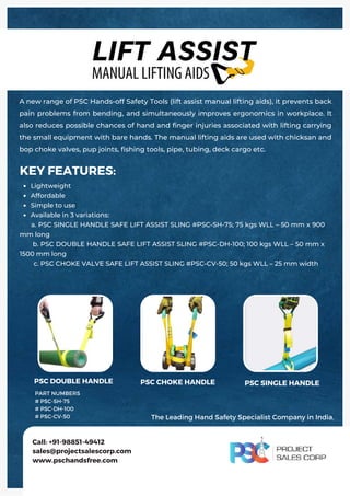 Lightweight
Affordable
Simple to use
Available in 3 variations:
KEY FEATURES:
a. PSC SINGLE HANDLE SAFE LIFT ASSIST SLING #PSC‐SH‐75; 75 kgs WLL – 50 mm x 900
mm long
b. PSC DOUBLE HANDLE SAFE LIFT ASSIST SLING #PSC‐DH‐100; 100 kgs WLL – 50 mm x
1500 mm long
c. PSC CHOKE VALVE SAFE LIFT ASSIST SLING #PSC‐CV‐50; 50 kgs WLL – 25 mm width
A new range of PSC Hands-off Safety Tools (lift assist manual lifting aids), it prevents back
pain problems from bending, and simultaneously improves ergonomics in workplace. It
also reduces possible chances of hand and finger injuries associated with lifting carrying
the small equipment with bare hands. The manual lifting aids are used with chicksan and
bop choke valves, pup joints, fishing tools, pipe, tubing, deck cargo etc.
Call: +91-98851-49412
sales@projectsalescorp.com
www.pschandsfree.com
PART NUMBERS
# PSC-SH-75
# PSC-DH-100
# PSC-CV-50
PSC DOUBLE HANDLE PSC CHOKE HANDLE PSC SINGLE HANDLE
The Leading Hand Safety Specialist Company in India.
 
