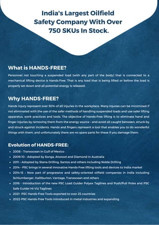 2008 – Transocean in Gulf of Mexico
2009‐10 – Adopted by Songa, Atwood and Diamond in Australia
2011 – Adopted by Stena Drilling, Santos and others including Noble Drilling
2014 – PSC brings in several innovative Hands‐Free lifting tools and devices to India market
2014‐15 – Now part of progressive and safety-oriented oilfield companies in India including
Schlumberger, Halliburton, Vantage, Transocean and others
2016 - Introduction of the new PSC Load Guider Polyex Taglines and Push/Pull Poles and PSC
Safe Guider Hi-Viz Taglines
2021- PSC Hands-Free Tools exported to over 25 countries
2022-PSC Hands-Free Tools introduced in metal industries and expanding
What is HANDS-FREE?
Personnel not touching a suspended load (with any part of the body) that is connected to a
mechanical lifting device is Hands‐Free. That is any load that is being lifted or before the load is
properly set down and all potential energy is released.
Why HANDS-FREE?
Hands injury represent over 50% of all injuries in the workplace. Many injuries can be minimized if
not eliminated with the use of the safer methods of handling suspended loads and use safer lifting
apparatus, work practices and tools. The objective of Hands‐Free lifting is to eliminate hand and
finger injuries by removing them from the energy source – and avoid all caught between, struck‐by
and struck‐against incidents. Hands and fingers represent a tool that enables you to do wonderful
things with them, and unfortunately there are no spare parts for these if you damage them.
Evolution of HANDS-FREE:
India's Largest Oilfield
Safety Company With Over
750 SKUs In Stock.
 