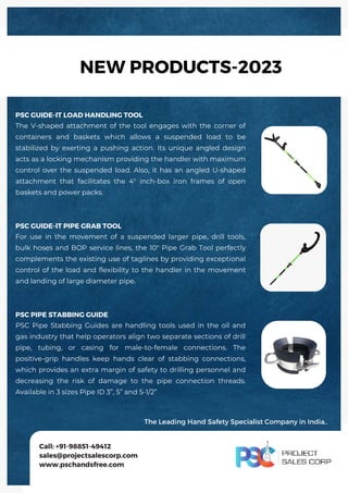 PSC GUIDE-IT LOAD HANDLING TOOL
The V-shaped attachment of the tool engages with the corner of
containers and baskets which allows a suspended load to be
stabilized by exerting a pushing action. Its unique angled design
acts as a locking mechanism providing the handler with maximum
control over the suspended load. Also, it has an angled U-shaped
attachment that facilitates the 4" inch-box iron frames of open
baskets and power packs.
PSC GUIDE-IT PIPE GRAB TOOL
For use in the movement of a suspended larger pipe, drill tools,
bulk hoses and BOP service lines, the 10" Pipe Grab Tool perfectly
complements the existing use of taglines by providing exceptional
control of the load and flexibility to the handler in the movement
and landing of large diameter pipe.
PSC PIPE STABBING GUIDE
PSC Pipe Stabbing Guides are handling tools used in the oil and
gas industry that help operators align two separate sections of drill
pipe, tubing, or casing for male-to-female connections. The
positive-grip handles keep hands clear of stabbing connections,
which provides an extra margin of safety to drilling personnel and
decreasing the risk of damage to the pipe connection threads.
Available in 3 sizes Pipe ID 3”, 5” and 5-1/2”
Call: +91-98851-49412
sales@projectsalescorp.com
www.pschandsfree.com
NEW PRODUCTS-2023
The Leading Hand Safety Specialist Company in India.
PSC GUIDE-IT LOAD HANDLING TOOL
The V-shaped attachment of the tool engages with the corner of
containers and baskets which allows a suspended load to be
stabilized by exerting a pushing action. Its unique angled design
acts as a locking mechanism providing the handler with maximum
control over the suspended load. Also, it has an angled U-shaped
attachment that facilitates the 4" inch-box iron frames of open
baskets and power packs.
PSC GUIDE-IT PIPE GRAB TOOL
For use in the movement of a suspended larger pipe, drill tools,
bulk hoses and BOP service lines, the 10" Pipe Grab Tool perfectly
complements the existing use of taglines by providing exceptional
control of the load and flexibility to the handler in the movement
and landing of large diameter pipe.
PSC PIPE STABBING GUIDE
PSC Pipe Stabbing Guides are handling tools used in the oil and
gas industry that help operators align two separate sections of drill
pipe, tubing, or casing for male-to-female connections. The
positive-grip handles keep hands clear of stabbing connections,
which provides an extra margin of safety to drilling personnel and
decreasing the risk of damage to the pipe connection threads.
Available in 3 sizes Pipe ID 3”, 5” and 5-1/2”
Call: +91-98851-49412
sales@projectsalescorp.com
www.pschandsfree.com
NEW PRODUCTS-2023
The Leading Hand Safety Specialist Company in India..
 