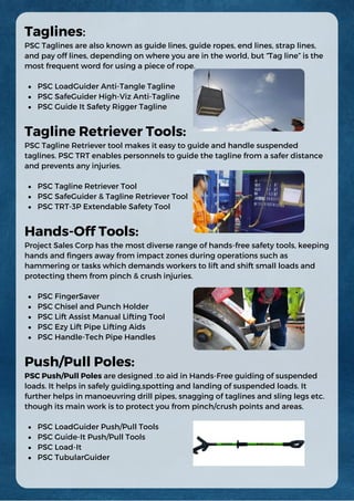 PSC LoadGuider Anti-Tangle Tagline
PSC SafeGuider High-Viz Anti-Tagline
PSC Guide It Safety Rigger Tagline
PSC Tagline Retriever Tool
PSC SafeGuider & Tagline Retriever Tool
PSC TRT-3P Extendable Safety Tool
PSC FingerSaver
PSC Chisel and Punch Holder
PSC Lift Assist Manual Lifting Tool
PSC Ezy Lift Pipe Lifting Aids
PSC Handle-Tech Pipe Handles
PSC LoadGuider Push/Pull Tools
PSC Guide-It Push/Pull Tools
PSC Load-It
PSC TubularGuider
Taglines:
PSC Taglines are also known as guide lines, guide ropes, end lines, strap lines,
and pay off lines, depending on where you are in the world, but “Tag line” is the
most frequent word for using a piece of rope.
Tagline Retriever Tools:
PSC Tagline Retriever tool makes it easy to guide and handle suspended
taglines. PSC TRT enables personnels to guide the tagline from a safer distance
and prevents any injuries.
Hands-Off Tools:
Project Sales Corp has the most diverse range of hands-free safety tools, keeping
hands and fingers away from impact zones during operations such as
hammering or tasks which demands workers to lift and shift small loads and
protecting them from pinch & crush injuries.
Push/Pull Poles:
PSC Push/Pull Poles are designed .to aid in Hands-Free guiding of suspended
loads. It helps in safely guiding,spotting and landing of suspended loads. It
further helps in manoeuvring drill pipes, snagging of taglines and sling legs etc.
though its main work is to protect you from pinch/crush points and areas.
 
