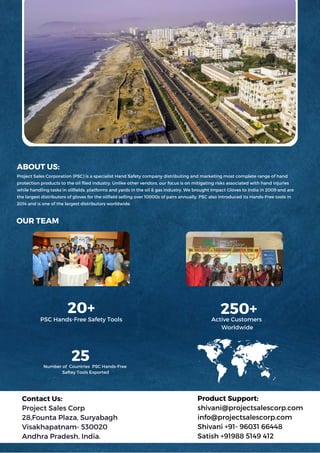 Contact Us:
Project Sales Corp
28,Founta Plaza, Suryabagh
Visakhapatnam- 530020
Andhra Pradesh, India.
Product Support:
shivani@projectsalescorp.com
info@projectsalescorp.com
Shivani +91- 96031 66448
Satish +91988 5149 412
OUR TEAM
ABOUT US:
Project Sales Corporation (PSC) is a specialist Hand Safety company distributing and marketing most complete range of hand
protection products to the oil flied industry. Unlike other vendors, our focus is on mitigating risks associated with hand injuries
while handling tasks in oilfields, platforms and yards in the oil & gas industry. We brought Impact Gloves to India in 2009 and are
the largest distributors of gloves for the oilfield selling over 10000s of pairs annually. PSC also introduced its Hands-Free tools in
2014 and is one of the largest distributors worldwide.
20+
25
250+
PSC Hands-Free Safety Tools
Number of Countries PSC Hands-Free
Saftey Tools Exported
Active Customers
Worldwide
 