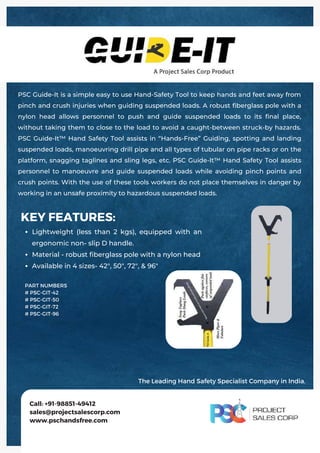 Lightweight (less than 2 kgs), equipped with an
ergonomic non- slip D handle.
Material - robust fiberglass pole with a nylon head
Available in 4 sizes- 42", 50", 72", & 96"
KEY FEATURES:
PSC Guide-It is a simple easy to use Hand-Safety Tool to keep hands and feet away from
pinch and crush injuries when guiding suspended loads. A robust fiberglass pole with a
nylon head allows personnel to push and guide suspended loads to its final place,
without taking them to close to the load to avoid a caught-between struck-by hazards.
PSC Guide-It™ Hand Safety Tool assists in “Hands-Free” Guiding, spotting and landing
suspended loads, manoeuvring drill pipe and all types of tubular on pipe racks or on the
platform, snagging taglines and sling legs, etc. PSC Guide-It™ Hand Safety Tool assists
personnel to manoeuvre and guide suspended loads while avoiding pinch points and
crush points. With the use of these tools workers do not place themselves in danger by
working in an unsafe proximity to hazardous suspended loads.
Call: +91-98851-49412
sales@projectsalescorp.com
www.pschandsfree.com
PART NUMBERS
# PSC-GIT-42
# PSC-GIT-50
# PSC-GIT-72
# PSC-GIT-96
The Leading Hand Safety Specialist Company in India.
 