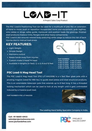 Light Weight
Simple Design
Maintains control
Keeps hands away from injuries
Custom made S-head/ M-head
Available in lengths (in feet)- 2, 4, 6, 8 and 10 feet
KEY FEATURES:
The PSC Load-It Positioning Tool can be used for a multitude of jobs like an extension
of hand to move, push or reposition nsuspended items and equipment, grab taglines,
wire cables or slings, safely guide, maneuver and position loads like gratings, finished
steel products mastewr links, flanges and other heavy components.
PSC Load-It also ensures relaxed body posturing while usage to reduce the risk of back
injuries due to manual load stress.
Call: +91-98851-49412
sales@projectsalescorp.com
www.pschandsfree.com
PART NUMBERS
# PSC-LIT-S002
# PSC-LIT-S004
# PSC-LIT-S006
# PSC-LIT-S008
# PSC-LIT-S0010
# PSC-LIT-M002
# PSC-LIT-M004
# PSC-LIT-M006
# PSC-LIT-M008
# PSC-LIT-M0010
PSC Load-It Mag Head Tool
The PSC Load-It Mag Head Tool (PSC-LIT-MAG008) is a 4 feet fiber glass pole with a
pivoting magnet (rated for #80 lbs.) to guide steel plates and steel structural products.
This is an extendable telescopic pole that extends up to 8 feet long. It has a threaded
locking mechanism which can be used to lock at any length until it gets unthreaded
induced by a massive push load.
PART NUMBER # PSC-LIT-MAG008
The Leading Hand Safety Specialist Company in India.
 
