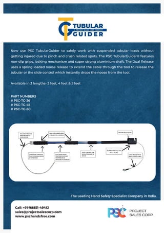 Now use PSC TubularGuider to safely work with suspended tubular loads without
getting injured due to pinch and crush related spots. The PSC TubularGuider® features
non-slip grips, locking mechanism and super strong aluminium shaft. The Dual Release
uses a spring loaded noose release to extend the cable through the tool to release the
tubular or the slide control which instantly drops the noose from the tool.
Available in 3 lengths- 3 feet, 4 feet & 5 feet
Call: +91-98851-49412
sales@projectsalescorp.com
www.pschandsfree.com
PART NUMBERS
# PSC-TG-36
# PSC-TG-48
# PSC-TG-60
The Leading Hand Safety Specialist Company in India.
 