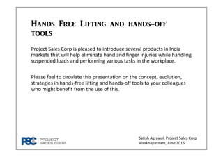 Hands Free Lifting and hands-off tools
Project Sales Corp is pleased to introduce several products in India 
markets that will help eliminate hand and finger injuries while handling 
suspended loads and performing various tasks in the workplace.
Please feel free to circulate this presentation on the concept, 
evolution, strategies in hands‐free lifting and hands‐off tools to your 
colleagues who might benefit from the use of this.
Satish Agrawal, Project Sales Corp
Visakhapatnam, June 2015
 