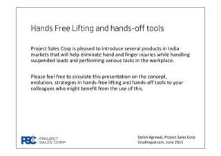 Hands Free Lifting and hands-off tools
Project Sales Corp is pleased to introduce several products in India 
markets that will help eliminate hand and finger injuries while handling 
suspended loads and performing various tasks in the workplace.
Please feel free to circulate this presentation on the concept, 
evolution, strategies in hands‐free lifting and hands‐off tools to your 
colleagues who might benefit from the use of this.
Satish Agrawal, Project Sales Corp
Visakhapatnam, June 2015
 