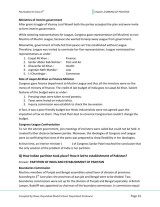 th
Pak.Studies for Class 9                                         Chapter.2 MAKING OF PAKISTAN


Ministries of interim government
After great struggle of Viceroy Lord Wavell both the parties accepted the plan and were invite
to form interim government.
While selecting representatives for League, Congress gave representation (of Muslims) to non-
Muslims of Muslim League, because she wanted to keep away League from government.
Meanwhile, government of India felt that peace can’t be established without League.
Therefore, League was invited to nominate her five representatives. League nominated her
representatives as under:
   1. Liaqat Ali Khan :             Finance
   2. Sardar Abdur Rab Nishtar : Post and Air
   3. Ghazanfar Ali Khan :          Health
   4. Jugindar Nath Mandar :        Law
   5. I.I Chundrigar :              Commerce
Role of Liaqat Ali Khan as Finance Minister
Congress gave finance department to Muslim League and thus all the ministers were on the
mercy of ministry of finance. The credit of last budget of India goes to Liaqat Ali Khan. Salient
features of this budget were as under:
    1. Pressing steps were taken to end poverty.
    2. Taxes were levied on industrialists.
    3. Inquiry commission was establish to check the tax evasion.
In fact, it was a poor friendly budget but Hindu industrialists were not agreed upon the
imposition of tax on them. They tried their best to convince Congress but couldn’t change the
budget.
Congress-League Confrontation
To run the interim government, join meetings of ministers were called but could not be held. It
created further distance between parties. Moreover, the ideologies of Congress and League
were so conflicting that none of the party was prepared to show flexibility in her ideologies.
At that time, an interior minister (       ) of Congress Sardar Patel reached the conclusion that
the only solution of the problem of India is her partition.

Q) How Indian partition took place? How it led to establishment of Pakistan?
Answer: PARTITION OF INDIA AND ESTABLISHMENT OF PAKISTAN
Boundaries Commission
Muslims members of Punjab and Bengal assemblies voted favor of division of provinces.
According to 3rd June plan; the provinces of pan jab and Bengal were to be divided. Two
boundaries commissions were set up for the division of Punjab and Bengal separately. A British
Lawyer, Radcliff was appointed as chairman of the boundary commission. In commission equal


Compiled by Maaz, Hayatabad Model School, Hayatabad, Peshawar                                  Page 16
 