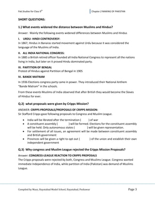 th
Pak.Studies for Class 9                                         Chapter.2 MAKING OF PAKISTAN


SHORT QUESTIONS:

1.) What events widened the distance between Muslims and Hindus?
Answer: Mainly the following events widened differences between Muslims and Hindus
I. URDU- HINDI CONTROVERSY:
In 1867, Hindus in Banaras started movement against Urdu because it was considered the
language of the Muslims of India.
II. ALL INDIA NATIONAL CONGRESS:
In 1885 a British retired officer founded all India National Congress to represent all the nations
living in India, but later on it proved Hindu dominated party.
III. PARTITION OF BENGAL
Protest of Hindus against Partition of Bengal in 1905
IV. BANDE MATRAM
In 1936 Elections congress party came in power. They introduced their National Anthem
“Bande Matram” in the schools.
From these events Muslims of India observed that after British they would become the Slaves
of Hindus for ever.

Q.2) what proposals were given by Cripps Mission?
ANSWER: CRIPPS PROPOSALS/PROPOSALS OF CRIPPS MISSION:
Sir Stafford Cripps gave following proposals to Congress and Muslim League.
         India will be librated after the termination (       ) of war
         A constituent assembly (            ) will be formed. Elections for the constituent assembly
         will be held. Only autonomous states (             ) will be given representation.
         For settlement of all issues, an agreement will be made between constituent assembly
         and British government
         Provinces will be given a right to opt out (          ) of the union and establish their own
         independent government

Q.3) Why congress and Muslim League rejected the Cripps Mission Proposals?
Answer: CONGRESS-LEAGUE REACTION TO CRIPPS PROPOSALS
The Cripps proposals were rejected by both, Congress and Muslims League. Congress wanted
immediate Independence of India, while partition of India (Pakistan) was demand of Muslims
League.




Compiled by Maaz, Hayatabad Model School, Hayatabad, Peshawar                                  Page 3
 