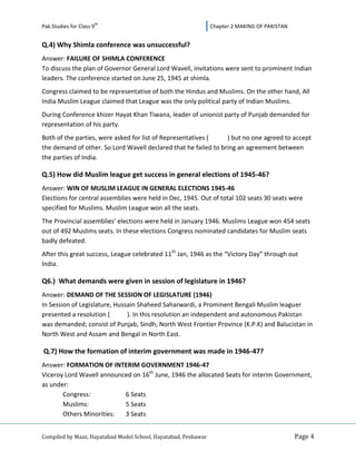 th
Pak.Studies for Class 9                                         Chapter.2 MAKING OF PAKISTAN


Q.4) Why Shimla conference was unsuccessful?
Answer: FAILURE OF SHIMLA CONFERENCE
To discuss the plan of Governor General Lord Wavell, invitations were sent to prominent Indian
leaders. The conference started on June 25, 1945 at shimla.
Congress claimed to be representative of both the Hindus and Muslims. On the other hand, All
India Muslim League claimed that League was the only political party of Indian Muslims.
During Conference khizer Hayat Khan Tiwana, leader of unionist party of Punjab demanded for
representation of his party.
Both of the parties, were asked for list of Representatives (    ) but no one agreed to accept
the demand of other. So Lord Wavell declared that he failed to bring an agreement between
the parties of India.

Q.5) How did Muslim league get success in general elections of 1945-46?
Answer: WIN OF MUSLIM LEAGUE IN GENERAL ELECTIONS 1945-46
Elections for central assemblies were held in Dec, 1945. Out of total 102 seats 30 seats were
specified for Muslims. Muslim League won all the seats.
The Provincial assemblies’ elections were held in January 1946. Muslims League won 454 seats
out of 492 Muslims seats. In these elections Congress nominated candidates for Muslim seats
badly defeated.
After this great success, League celebrated 11th Jan, 1946 as the “Victory Day” through out
India.

Q6.) What demands were given in session of legislature in 1946?
Answer: DEMAND OF THE SESSION OF LEGISLATURE (1946)
In Session of Legislature, Hussain Shaheed Saharwardi, a Prominent Bengali Muslim leaguer
presented a resolution (       ). In this resolution an independent and autonomous Pakistan
was demanded; consist of Punjab, Sindh, North West Frontier Province (K.P.K) and Balucistan in
North West and Assam and Bengal in North East.

Q.7) How the formation of interim government was made in 1946-47?
Answer: FORMATION OF INTERIM GOVERNMENT 1946-47
Viceroy Lord Wavell announced on 16th June, 1946 the allocated Seats for interim Government,
as under:
       Congress:           6 Seats
       Muslims:            5 Seats
       Others Minorities:  3 Seats


Compiled by Maaz, Hayatabad Model School, Hayatabad, Peshawar                                  Page 4
 