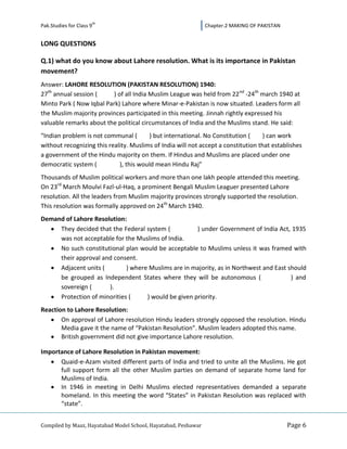 th
Pak.Studies for Class 9                                         Chapter.2 MAKING OF PAKISTAN


LONG QUESTIONS

Q.1) what do you know about Lahore resolution. What is its importance in Pakistan
movement?
Answer: LAHORE RESOLUTION (PAKISTAN RESOLUTION) 1940:
27th annual session (     ) of all India Muslim League was held from 22 nd -24th march 1940 at
Minto Park ( Now Iqbal Park) Lahore where Minar-e-Pakistan is now situated. Leaders form all
the Muslim majority provinces participated in this meeting. Jinnah rightly expressed his
valuable remarks about the political circumstances of India and the Muslims stand. He said:
“Indian problem is not communal (       ) but international. No Constitution (      ) can work
without recognizing this reality. Muslims of India will not accept a constitution that establishes
a government of the Hindu majority on them. If Hindus and Muslims are placed under one
democratic system (          ), this would mean Hindu Raj”
Thousands of Muslim political workers and more than one lakh people attended this meeting.
On 23rd March Moulvi Fazl-ul-Haq, a prominent Bengali Muslim Leaguer presented Lahore
resolution. All the leaders from Muslim majority provinces strongly supported the resolution.
This resolution was formally approved on 24th March 1940.
Demand of Lahore Resolution:
     They decided that the Federal system (           ) under Government of India Act, 1935
     was not acceptable for the Muslims of India.
     No such constitutional plan would be acceptable to Muslims unless it was framed with
     their approval and consent.
     Adjacent units (        ) where Muslims are in majority, as in Northwest and East should
     be grouped as Independent States where they will be autonomous (                   ) and
     sovereign (      ).
     Protection of minorities (     ) would be given priority.
Reaction to Lahore Resolution:
       On approval of Lahore resolution Hindu leaders strongly opposed the resolution. Hindu
       Media gave it the name of “Pakistan Resolution”. Muslim leaders adopted this name.
       British government did not give importance Lahore resolution.

Importance of Lahore Resolution in Pakistan movement:
      Quaid-e-Azam visited different parts of India and tried to unite all the Muslims. He got
      full support form all the other Muslim parties on demand of separate home land for
      Muslims of India.
      In 1946 in meeting in Delhi Muslims elected representatives demanded a separate
      homeland. In this meeting the word “States” in Pakistan Resolution was replaced with
      “state”.


Compiled by Maaz, Hayatabad Model School, Hayatabad, Peshawar                                  Page 6
 