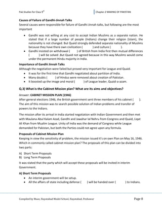 th
Pak.Studies for Class 9                                         Chapter.2 MAKING OF PAKISTAN


Causes of Failure of Gandhi-Jinnah Talks
Several causes were responsible for failure of Gandhi Jinnah talks, but following are the most
important
         Gandhi was not willing at any cost to accept Indian Muslims as a separate nation. He
         stated that if a large number of people (Indians) change their religion (Islam), the
         nationality is not changed. But Quaid strongly defended separate nationality of Muslims
         because they have there own civilization (          ) and culture (       ).
         Gandhi insisted on withdrawal (       ) of British from India first then mutual differences
         (       ) will be solved .But Quaid not agreed because in this way Muslims would come
         under the permanent Hindu majority in India.
Importance of Gandhi Jinnah Talks
Although the negotiation were failed but proved very important for League and Quaid.
       It was for the first time that Gandhi negotiated about partition of India.
       Many doubts (          ) of Hindus were removed about creation of Pakistan.
       It boosted up the image and moral (         ) of League leader, Quaid-a-azam.

Q.3) What is the Cabinet Mission plan? What are its aims and objectives?
Answer: CABINET MISSION PLAN (1946)
After general elections 1946, the British government sent three members of his cabinet (          ).
The aim of this mission was to search possible solution of Indian problems and transfer of
powers to the Indians.
The mission after its arrival in India started negotiation with Indian Government and then met
with Maulana Abul Kalam Azad, Gandhi and Jawahar lal Nehru from Congress and Quaid, Liqat
Ali Khan from Mualim League. Unity of India was the demand of Congress while League
demanded for Pakistan, but both the Parties could not agree upon any formula.
Proposals of Cabinet Mission Plan
Keeping in view the sensitivity of problem, the mission issued it’s on own Plan on May 16, 1946.
Which in commonly called cabinet mission plan? The proposals of this plan can be divided into
two parts:
A) Short Term Proposals
B) Long Term Proposals
It was stated that the party which will accept these proposals will be invited in interim
Government.
A) Short Term Proposals
       An interim government will be setup.
       All the affairs of state including defense (    ) will be handed over (         ) to Indians.




Compiled by Maaz, Hayatabad Model School, Hayatabad, Peshawar                                  Page 8
 