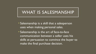 WHAT IS SALESMANSHIP
• Salesmanship is a skill that a salesperson
uses when making personal sales.
• Salesmanship is the art of face-to-face
communication between a seller uses his
skills at persuasion to convince the buyer to
make the final purchase decision.
 
