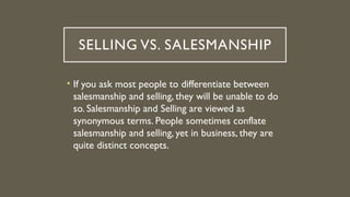 SELLING VS. SALESMANSHIP
• If you ask most people to differentiate between
salesmanship and selling, they will be unable to do
so. Salesmanship and Selling are viewed as
synonymous terms. People sometimes conflate
salesmanship and selling, yet in business, they are
quite distinct concepts.
 