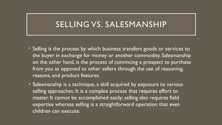 SELLING VS. SALESMANSHIP
• Selling is the process by which business transfers goods or services to
the buyer in exchange for money or another commodity. Salesmanship
on the other hand, is the process of convincing a prospect to purchase
from you as opposed to other sellers through the use of reasoning,
reasons, and product features.
• Salesmanship is a technique, a skill acquired by exposure to various
selling approaches. It is a complex process that requires effort to
master. It cannot be accomplished easily; selling also requires field
expertise whereas selling is a straightforward operation that even
children can execute.
 