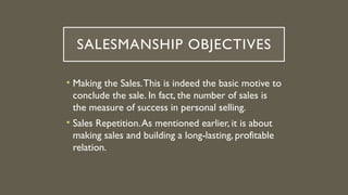 SALESMANSHIP OBJECTIVES
• Making the Sales.This is indeed the basic motive to
conclude the sale. In fact, the number of sales is
the measure of success in personal selling.
• Sales Repetition.As mentioned earlier, it is about
making sales and building a long-lasting, profitable
relation.
 