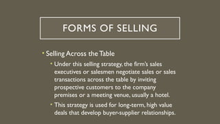 FORMS OF SELLING
• Selling Across the Table
• Under this selling strategy, the firm’s sales
executives or salesmen negotiate sales or sales
transactions across the table by inviting
prospective customers to the company
premises or a meeting venue, usually a hotel.
• This strategy is used for long-term, high value
deals that develop buyer-supplier relationships.
 