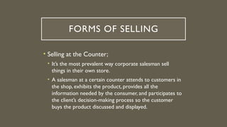 FORMS OF SELLING
• Selling at the Counter;
• It’s the most prevalent way corporate salesman sell
things in their own store.
• A salesman at a certain counter attends to customers in
the shop, exhibits the product, provides all the
information needed by the consumer, and participates to
the client’s decision-making process so the customer
buys the product discussed and displayed.
 