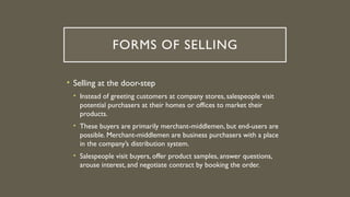 FORMS OF SELLING
• Selling at the door-step
• Instead of greeting customers at company stores, salespeople visit
potential purchasers at their homes or offices to market their
products.
• These buyers are primarily merchant-middlemen, but end-users are
possible. Merchant-middlemen are business purchasers with a place
in the company’s distribution system.
• Salespeople visit buyers, offer product samples, answer questions,
arouse interest, and negotiate contract by booking the order.
 